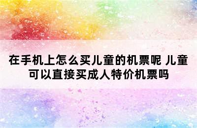 在手机上怎么买儿童的机票呢 儿童可以直接买成人特价机票吗